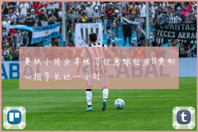 曼联小将分享练习任意球经历B费耐心指导长达一小时