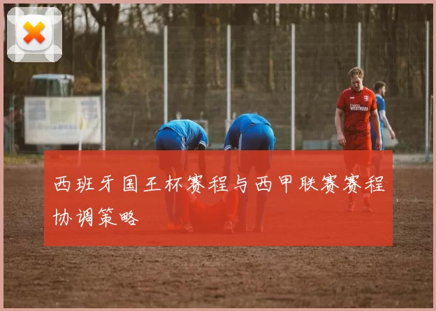 西班牙国王杯赛程与西甲联赛赛程协调策略