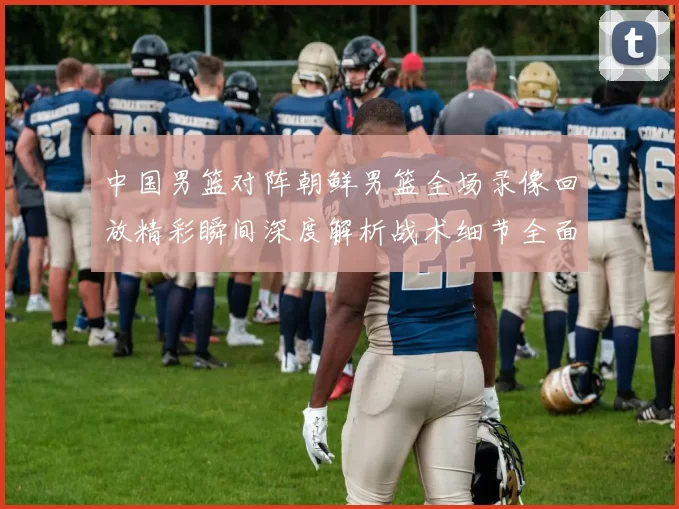 中国男篮对阵朝鲜男篮全场录像回放精彩瞬间深度解析战术细节全面复盘