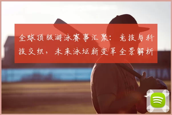 全球顶级游泳赛事汇聚：竞技与科技交织，未来泳坛新变革全景解析