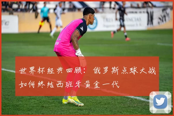 世界杯经典回顾:俄罗斯点球大战如何终结西班牙黄金一代