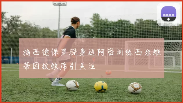 梅西德保罗现身迈阿密训练西尔维蒂因故缺席引关注