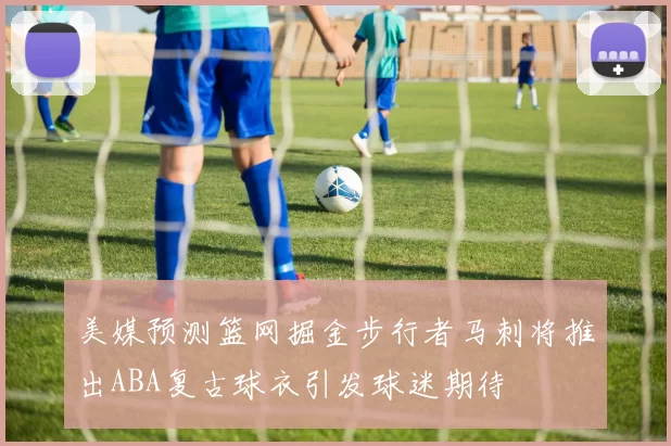 美媒预测篮网掘金步行者马刺将推出ABA复古球衣引发球迷期待