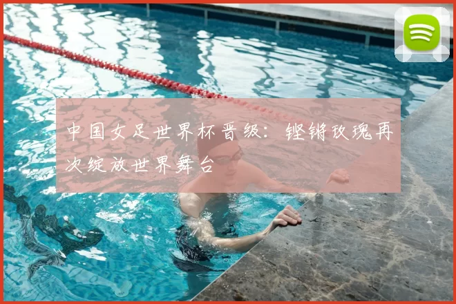 中国女足世界杯晋级：铿锵玫瑰再次绽放世界舞台