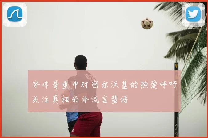 字母哥重申对密尔沃基的热爱呼吁关注真相而非流言蜚语