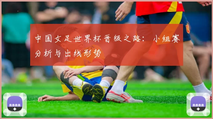 中国女足世界杯晋级之路：小组赛分析与出线形势