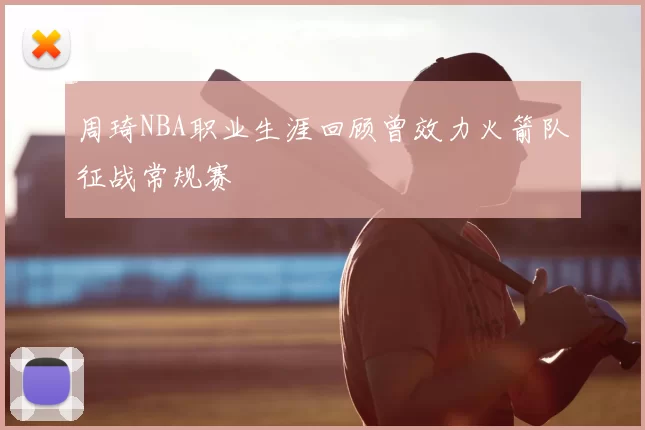 周琦NBA职业生涯回顾曾效力火箭队征战常规赛