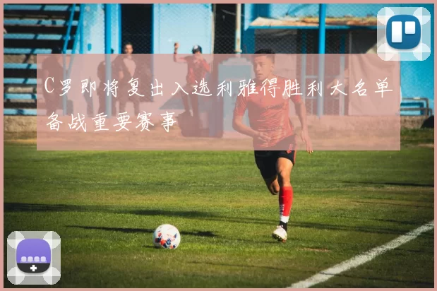 C罗即将复出入选利雅得胜利大名单备战重要赛事