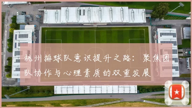 杭州排球队意识提升之路：聚焦团队协作与心理素质的双重发展