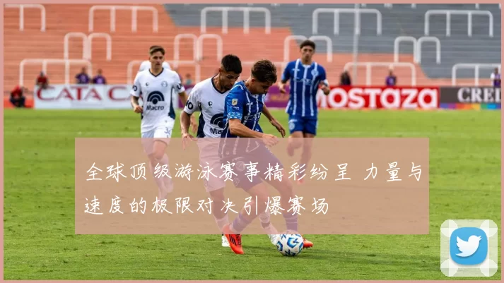 全球顶级游泳赛事精彩纷呈 力量与速度的极限对决引爆赛场