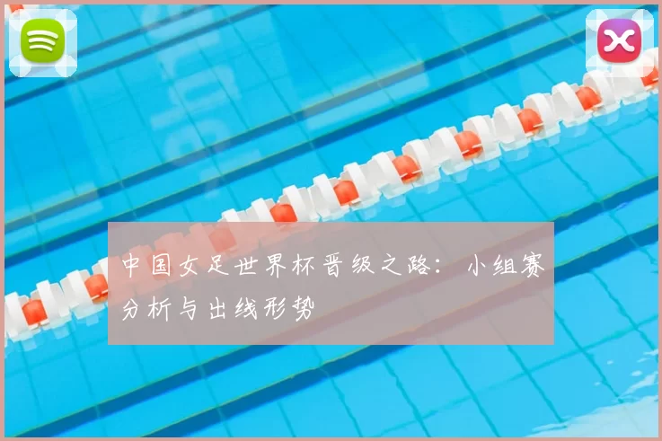 中国女足世界杯晋级之路：小组赛分析与出线形势
