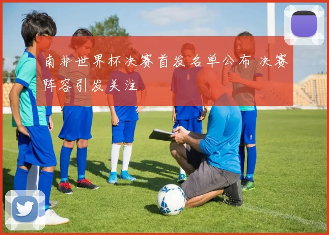 南非世界杯决赛首发名单公布 决赛阵容引发关注