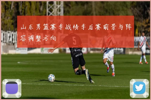 山东男篮赛季战绩季后赛前景与阵容调整方向