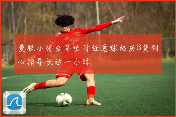 曼联小将分享练习任意球经历B费耐心指导长达一小时