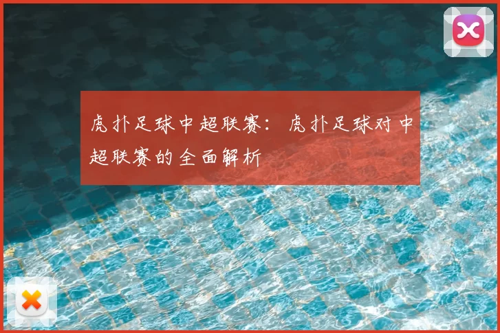 虎扑足球中超联赛：虎扑足球对中超联赛的全面解析