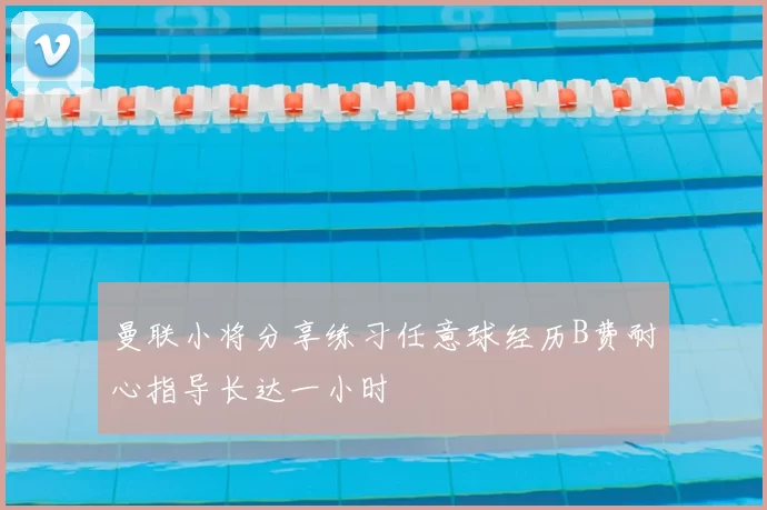 曼联小将分享练习任意球经历B费耐心指导长达一小时