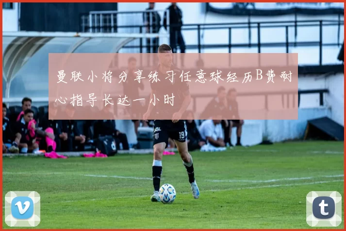 曼联小将分享练习任意球经历B费耐心指导长达一小时
