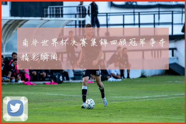 南非世界杯决赛集锦回顾冠军争夺精彩瞬间