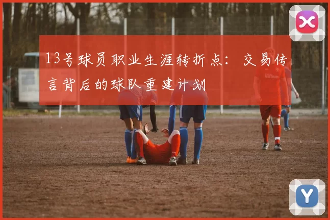 13号球员职业生涯转折点：交易传言背后的球队重建计划