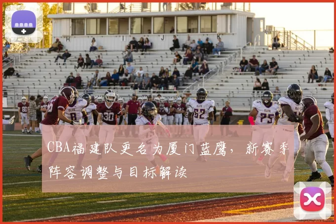 CBA福建队更名为厦门蓝鹰，新赛季阵容调整与目标解读