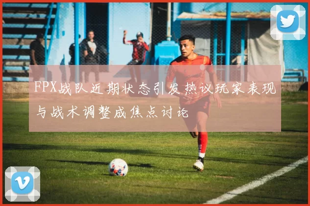 FPX战队近期状态引发热议玩家表现与战术调整成焦点讨论