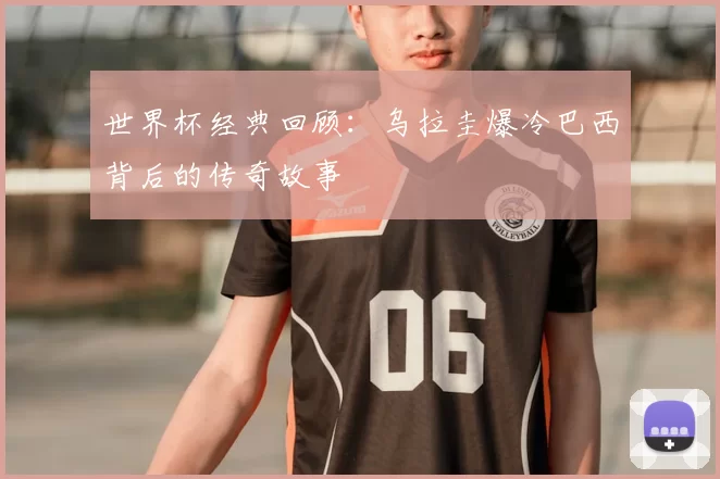 世界杯经典回顾：乌拉圭爆冷巴西背后的传奇故事