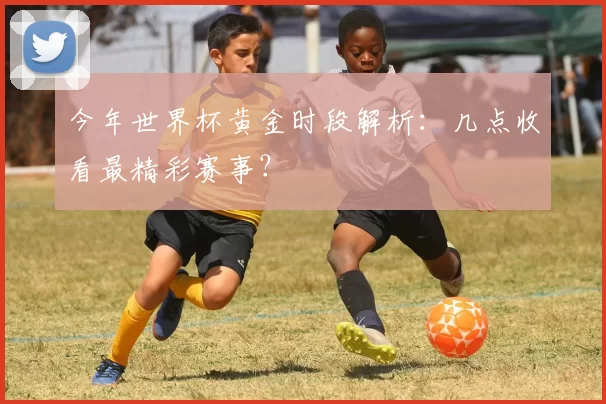 今年世界杯黄金时段解析：几点收看最精彩赛事？