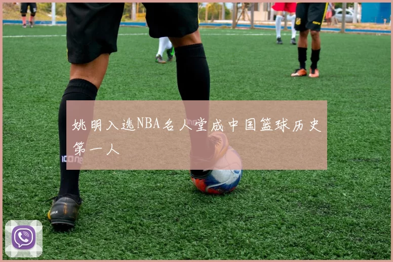 姚明入选NBA名人堂成中国篮球历史第一人