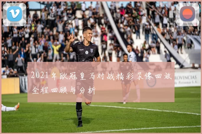 2021年欧冠皇马对战精彩录像回放全程回顾与分析