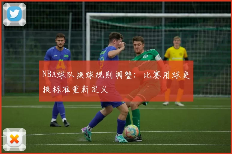 NBA球队换球规则调整：比赛用球更换标准重新定义
