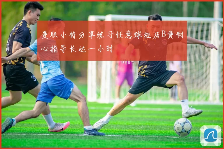 曼联小将分享练习任意球经历B费耐心指导长达一小时