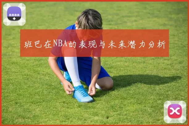 班巴在NBA的表现与未来潜力分析
