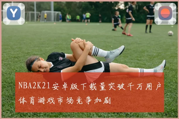 NBA2K21安卓版下载量突破千万用户体育游戏市场竞争加剧