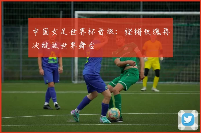中国女足世界杯晋级：铿锵玫瑰再次绽放世界舞台
