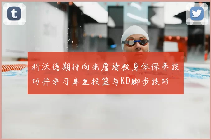 科沃德期待向老詹请教身体保养技巧并学习库里投篮与KD脚步技巧