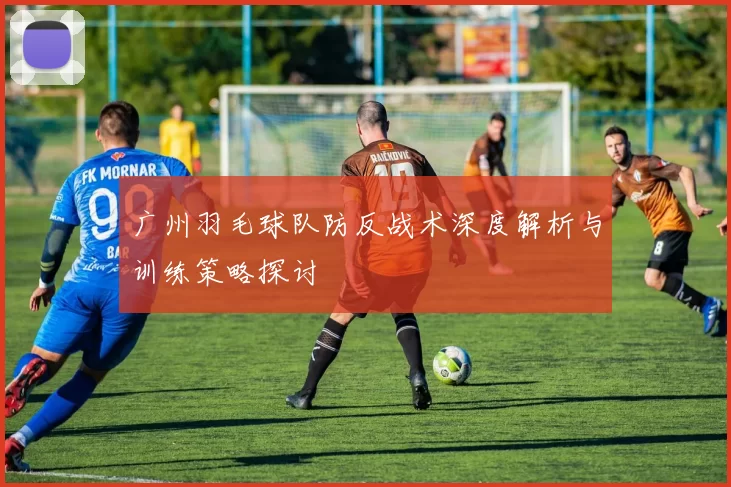广州羽毛球队防反战术深度解析与训练策略探讨