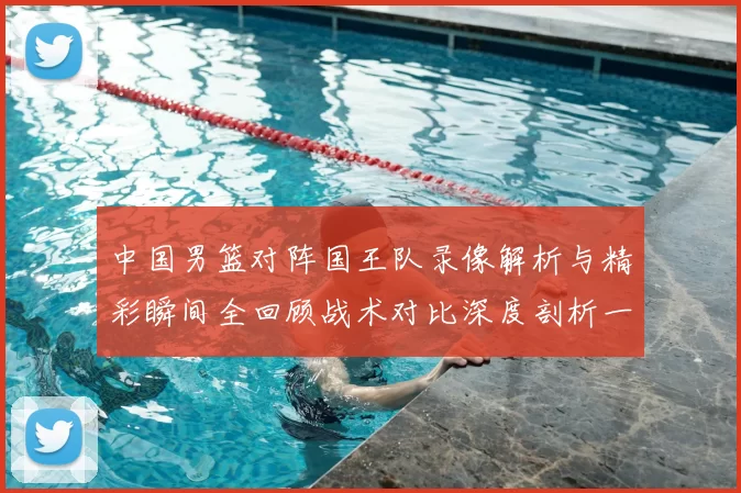 中国男篮对阵国王队录像解析与精彩瞬间全回顾战术对比深度剖析一览