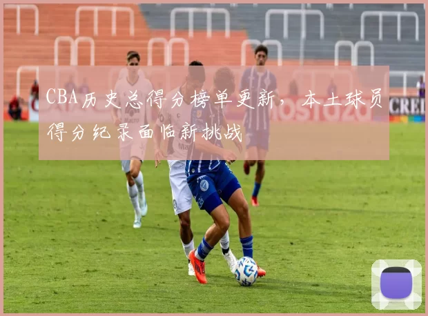 CBA历史总得分榜单更新，本土球员得分纪录面临新挑战